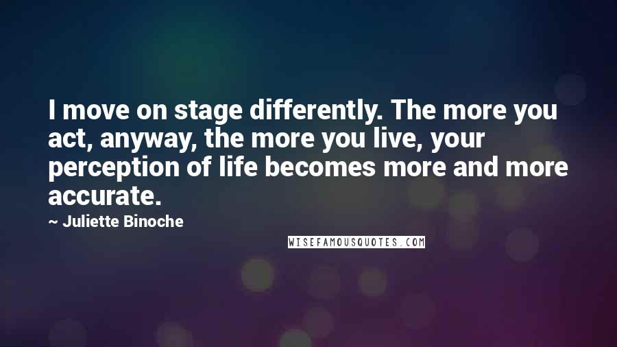 Juliette Binoche Quotes: I move on stage differently. The more you act, anyway, the more you live, your perception of life becomes more and more accurate.