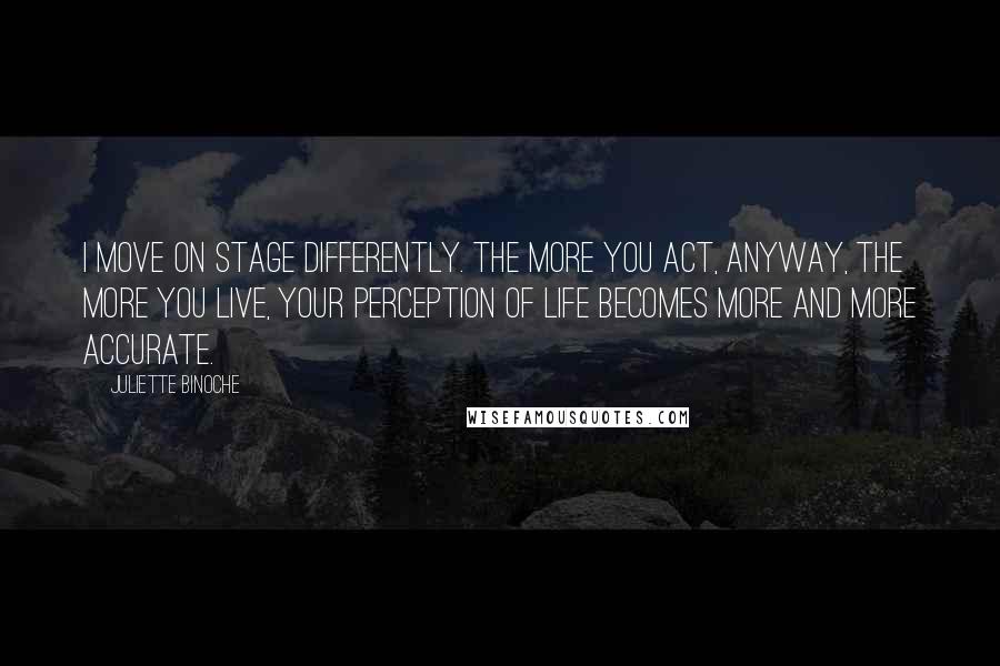 Juliette Binoche Quotes: I move on stage differently. The more you act, anyway, the more you live, your perception of life becomes more and more accurate.