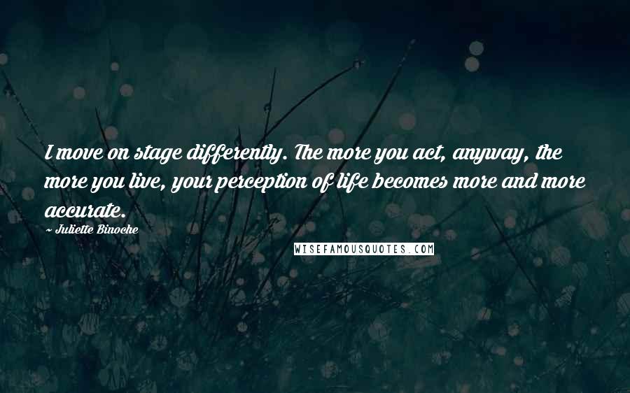 Juliette Binoche Quotes: I move on stage differently. The more you act, anyway, the more you live, your perception of life becomes more and more accurate.