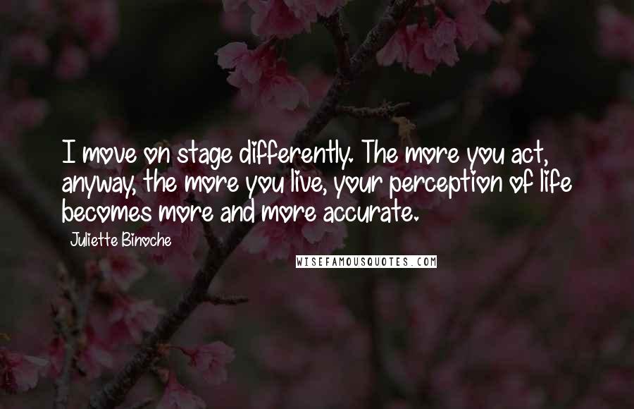 Juliette Binoche Quotes: I move on stage differently. The more you act, anyway, the more you live, your perception of life becomes more and more accurate.