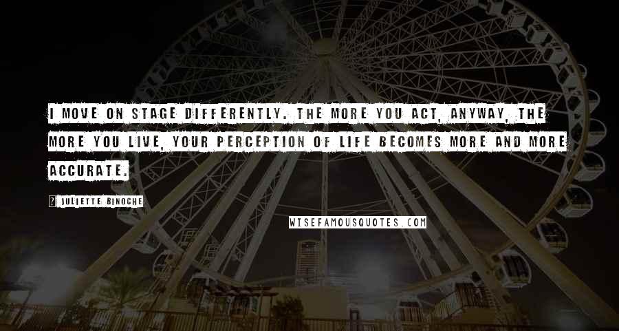 Juliette Binoche Quotes: I move on stage differently. The more you act, anyway, the more you live, your perception of life becomes more and more accurate.