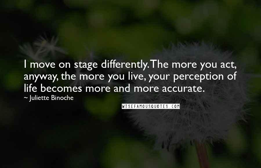 Juliette Binoche Quotes: I move on stage differently. The more you act, anyway, the more you live, your perception of life becomes more and more accurate.