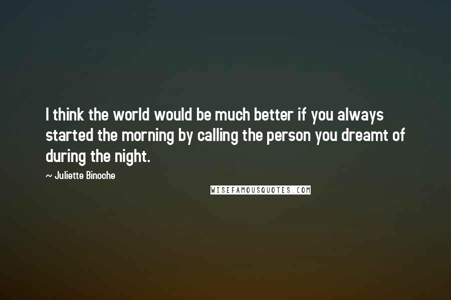 Juliette Binoche Quotes: I think the world would be much better if you always started the morning by calling the person you dreamt of during the night.
