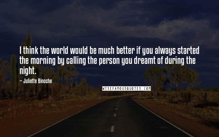 Juliette Binoche Quotes: I think the world would be much better if you always started the morning by calling the person you dreamt of during the night.