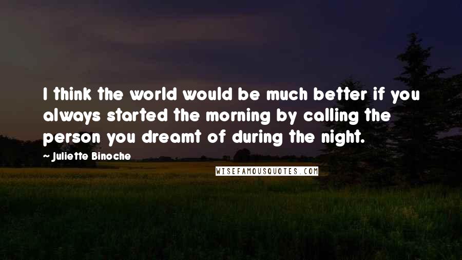 Juliette Binoche Quotes: I think the world would be much better if you always started the morning by calling the person you dreamt of during the night.