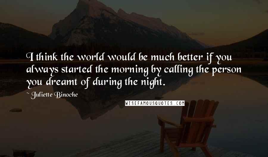 Juliette Binoche Quotes: I think the world would be much better if you always started the morning by calling the person you dreamt of during the night.
