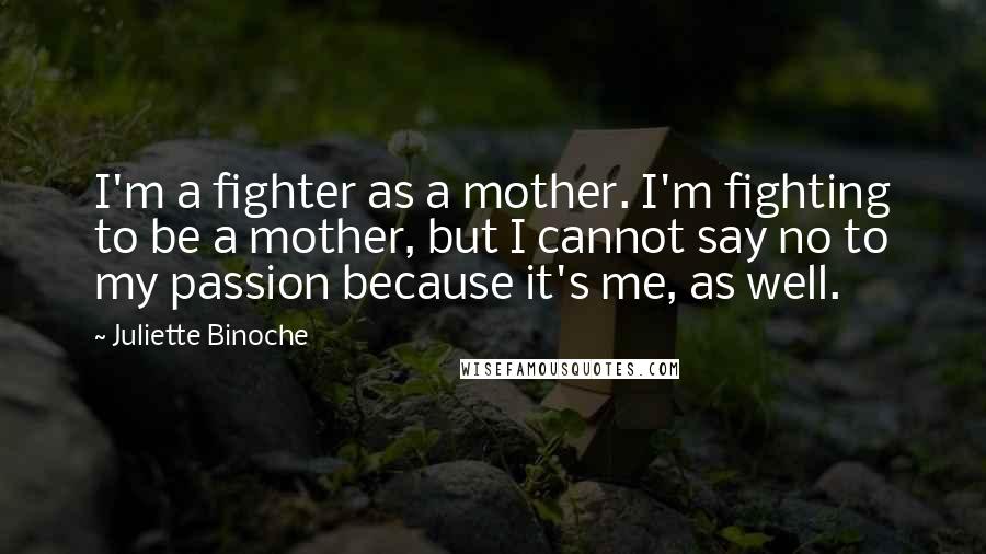 Juliette Binoche Quotes: I'm a fighter as a mother. I'm fighting to be a mother, but I cannot say no to my passion because it's me, as well.