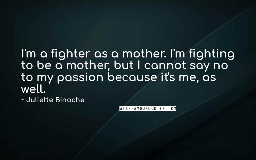 Juliette Binoche Quotes: I'm a fighter as a mother. I'm fighting to be a mother, but I cannot say no to my passion because it's me, as well.