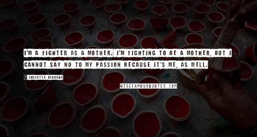 Juliette Binoche Quotes: I'm a fighter as a mother. I'm fighting to be a mother, but I cannot say no to my passion because it's me, as well.