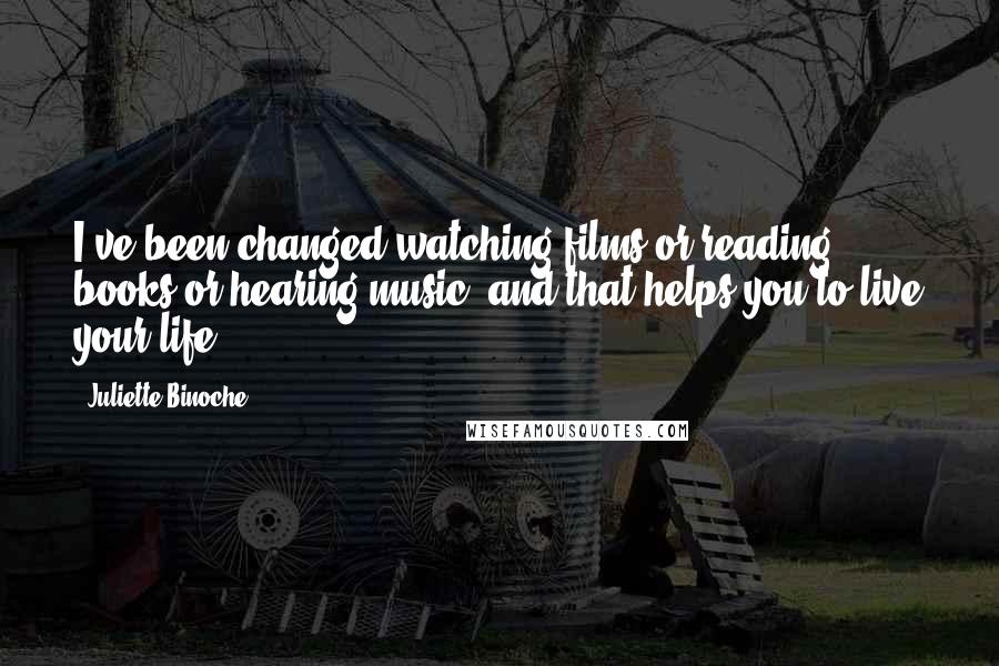 Juliette Binoche Quotes: I've been changed watching films or reading books or hearing music, and that helps you to live your life.