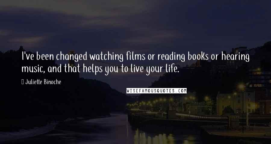 Juliette Binoche Quotes: I've been changed watching films or reading books or hearing music, and that helps you to live your life.