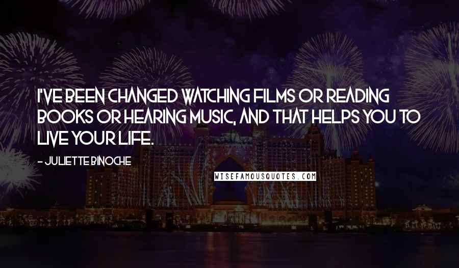 Juliette Binoche Quotes: I've been changed watching films or reading books or hearing music, and that helps you to live your life.