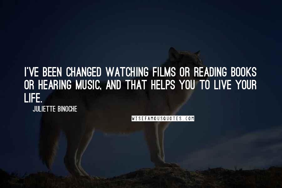 Juliette Binoche Quotes: I've been changed watching films or reading books or hearing music, and that helps you to live your life.