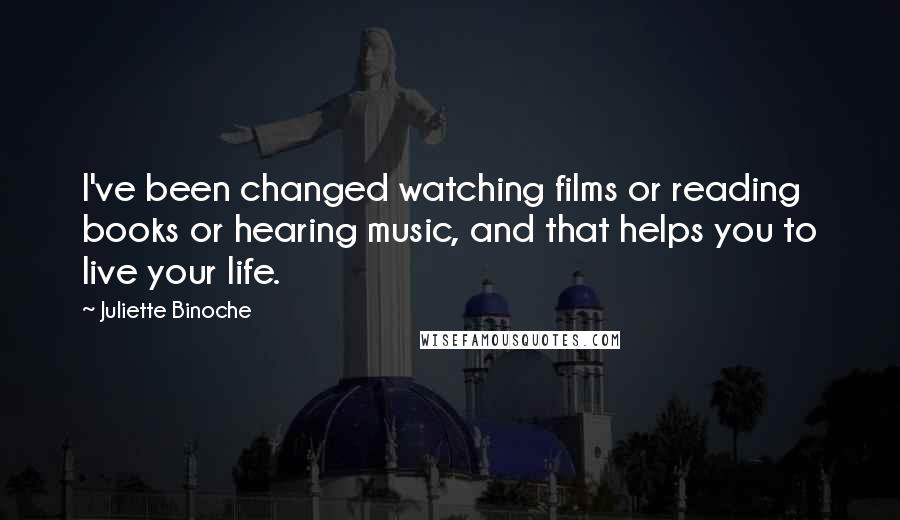 Juliette Binoche Quotes: I've been changed watching films or reading books or hearing music, and that helps you to live your life.