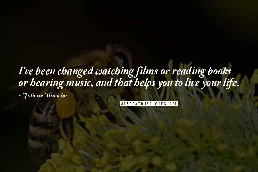 Juliette Binoche Quotes: I've been changed watching films or reading books or hearing music, and that helps you to live your life.