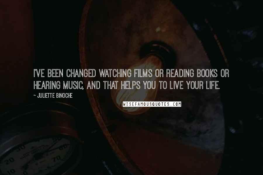 Juliette Binoche Quotes: I've been changed watching films or reading books or hearing music, and that helps you to live your life.