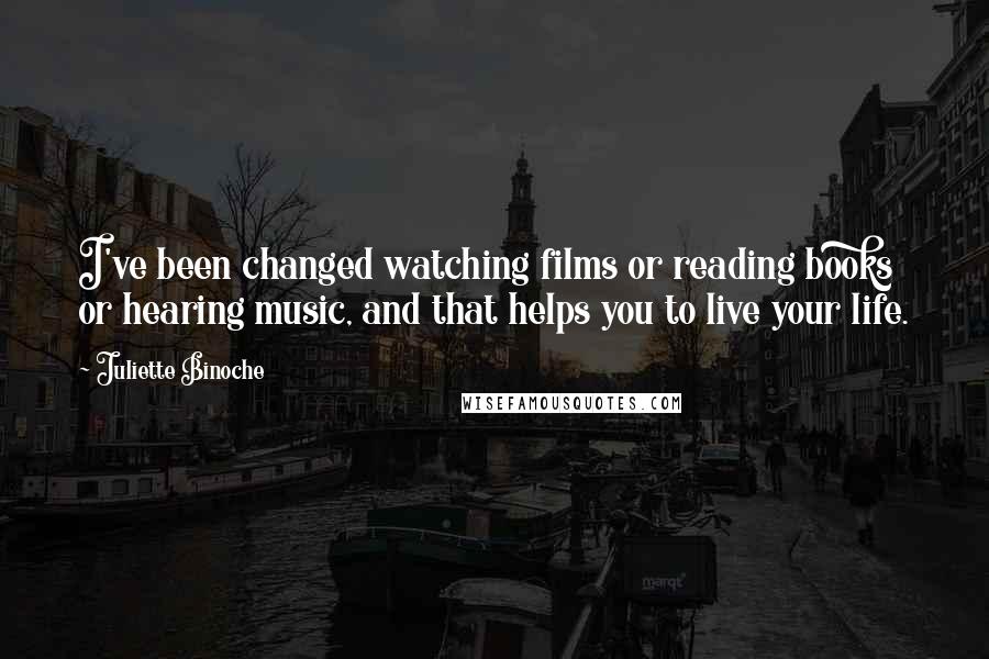 Juliette Binoche Quotes: I've been changed watching films or reading books or hearing music, and that helps you to live your life.