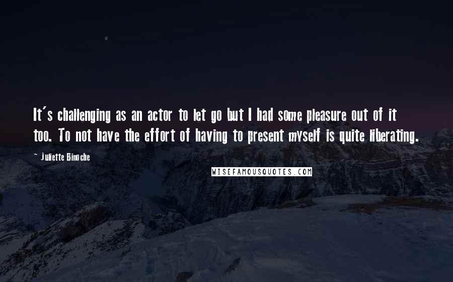 Juliette Binoche Quotes: It's challenging as an actor to let go but I had some pleasure out of it too. To not have the effort of having to present myself is quite liberating.