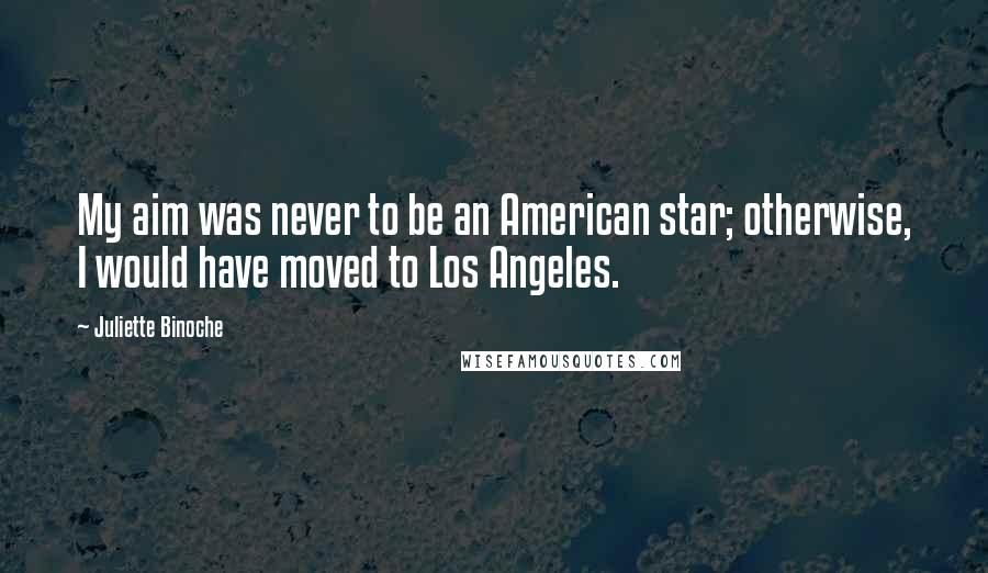 Juliette Binoche Quotes: My aim was never to be an American star; otherwise, I would have moved to Los Angeles.