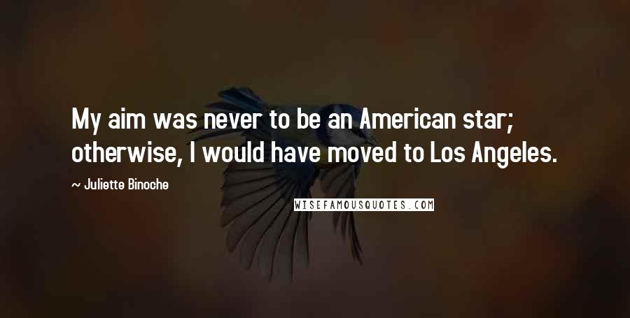 Juliette Binoche Quotes: My aim was never to be an American star; otherwise, I would have moved to Los Angeles.