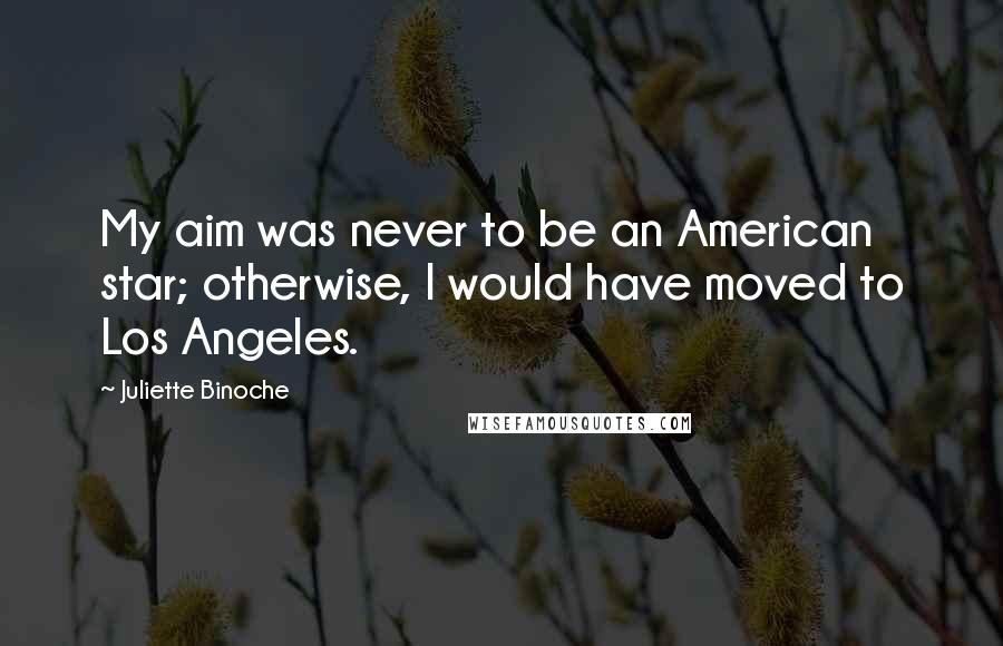 Juliette Binoche Quotes: My aim was never to be an American star; otherwise, I would have moved to Los Angeles.