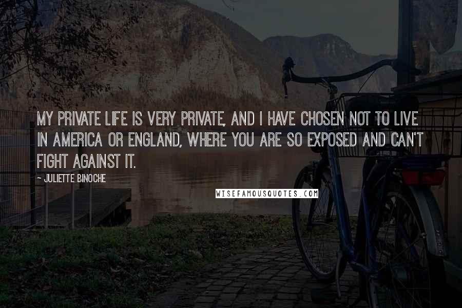 Juliette Binoche Quotes: My private life is very private, and I have chosen not to live in America or England, where you are so exposed and can't fight against it.