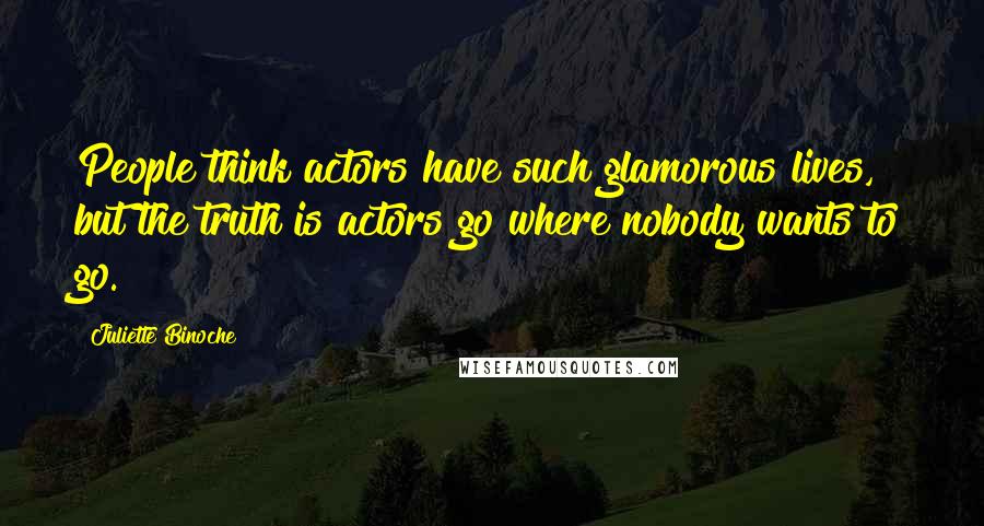 Juliette Binoche Quotes: People think actors have such glamorous lives, but the truth is actors go where nobody wants to go.
