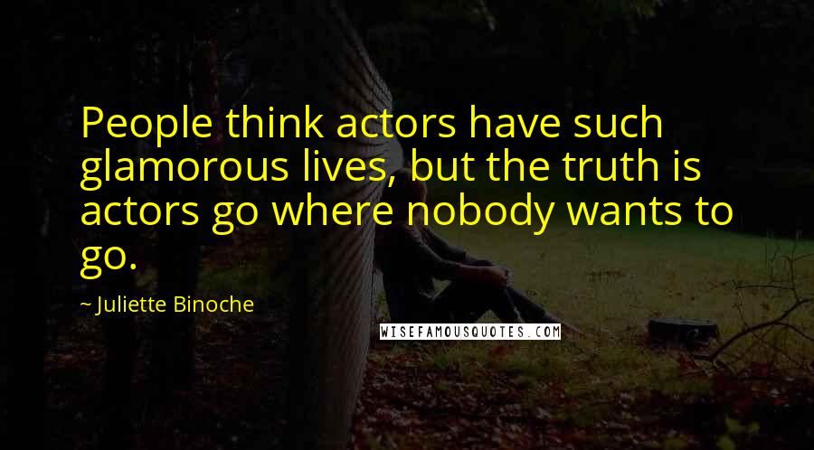 Juliette Binoche Quotes: People think actors have such glamorous lives, but the truth is actors go where nobody wants to go.