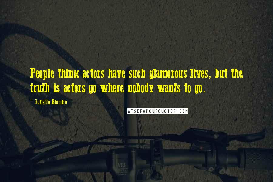 Juliette Binoche Quotes: People think actors have such glamorous lives, but the truth is actors go where nobody wants to go.