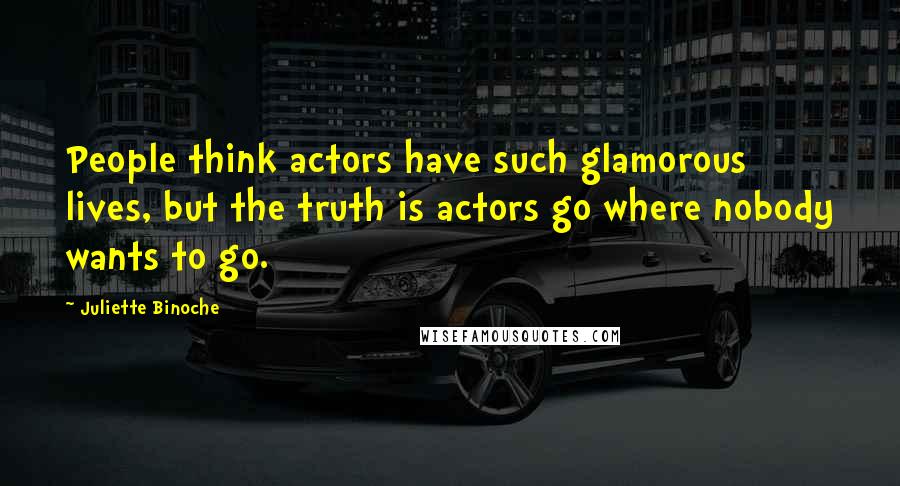 Juliette Binoche Quotes: People think actors have such glamorous lives, but the truth is actors go where nobody wants to go.