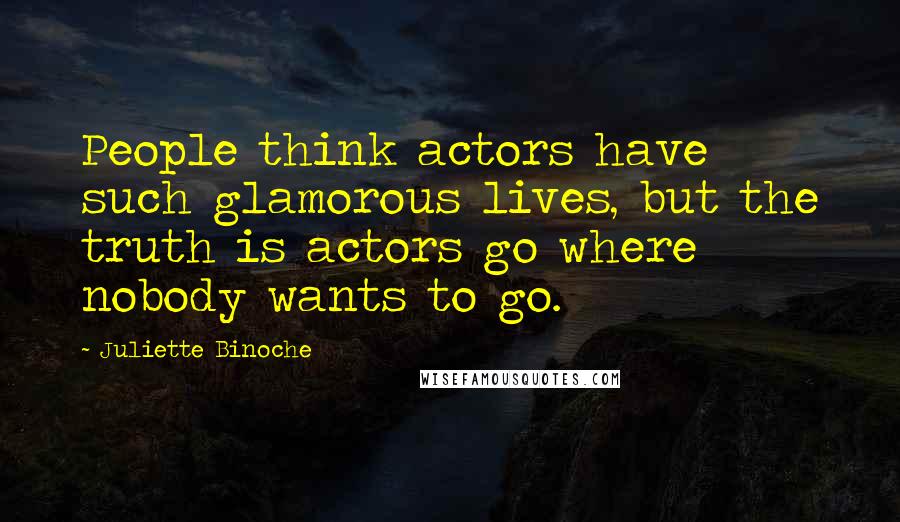 Juliette Binoche Quotes: People think actors have such glamorous lives, but the truth is actors go where nobody wants to go.