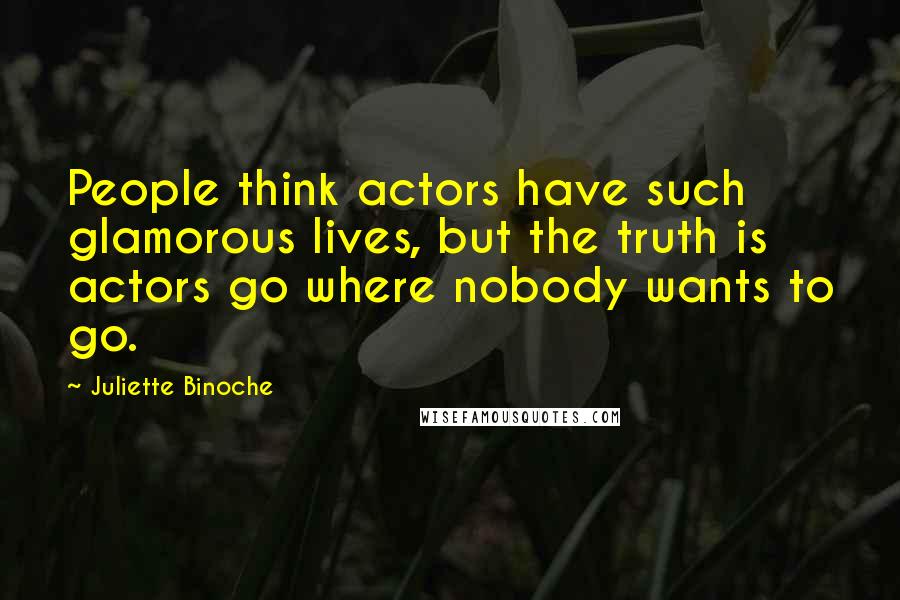 Juliette Binoche Quotes: People think actors have such glamorous lives, but the truth is actors go where nobody wants to go.