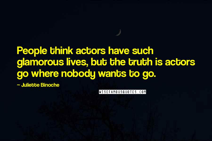 Juliette Binoche Quotes: People think actors have such glamorous lives, but the truth is actors go where nobody wants to go.