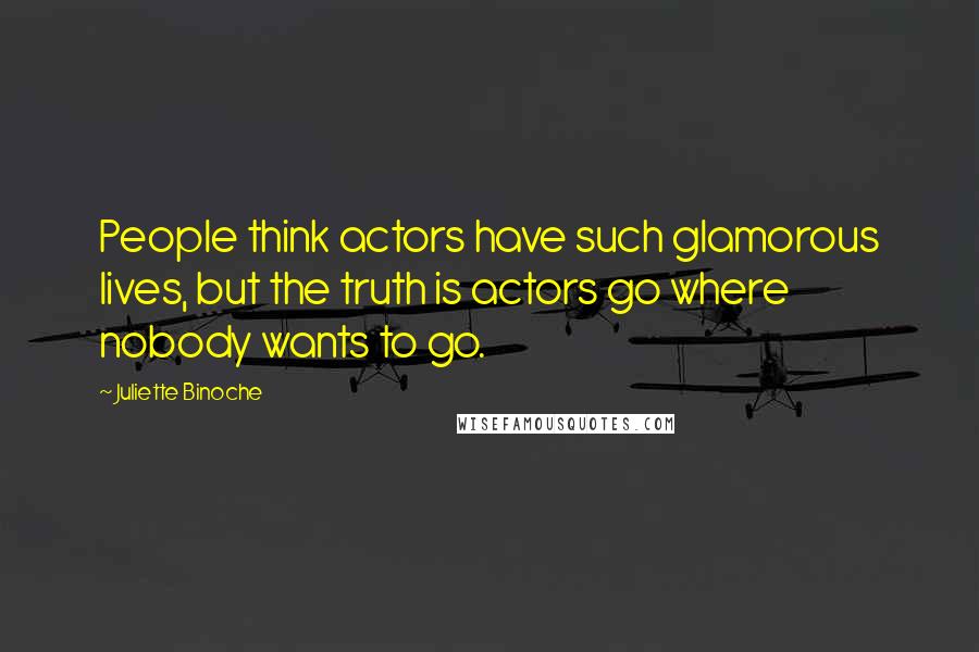 Juliette Binoche Quotes: People think actors have such glamorous lives, but the truth is actors go where nobody wants to go.