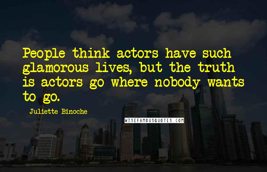 Juliette Binoche Quotes: People think actors have such glamorous lives, but the truth is actors go where nobody wants to go.