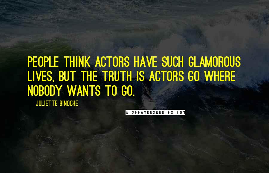 Juliette Binoche Quotes: People think actors have such glamorous lives, but the truth is actors go where nobody wants to go.