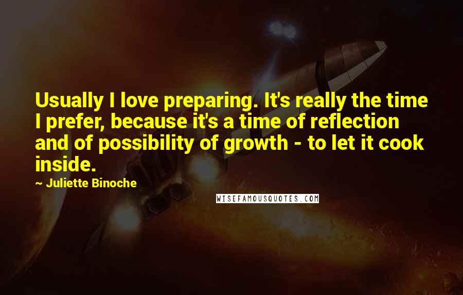 Juliette Binoche Quotes: Usually I love preparing. It's really the time I prefer, because it's a time of reflection and of possibility of growth - to let it cook inside.