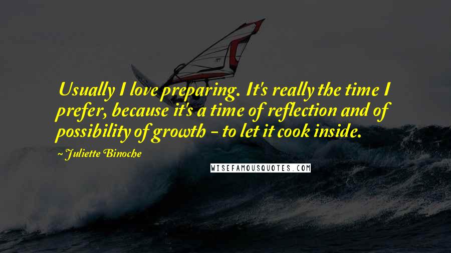 Juliette Binoche Quotes: Usually I love preparing. It's really the time I prefer, because it's a time of reflection and of possibility of growth - to let it cook inside.