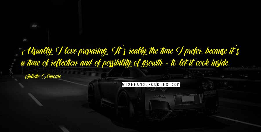 Juliette Binoche Quotes: Usually I love preparing. It's really the time I prefer, because it's a time of reflection and of possibility of growth - to let it cook inside.