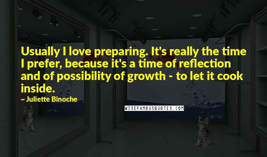 Juliette Binoche Quotes: Usually I love preparing. It's really the time I prefer, because it's a time of reflection and of possibility of growth - to let it cook inside.