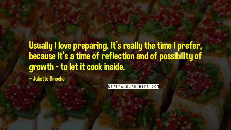 Juliette Binoche Quotes: Usually I love preparing. It's really the time I prefer, because it's a time of reflection and of possibility of growth - to let it cook inside.