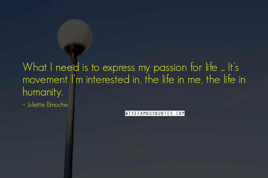 Juliette Binoche Quotes: What I need is to express my passion for life ... It's movement I'm interested in, the life in me, the life in humanity.