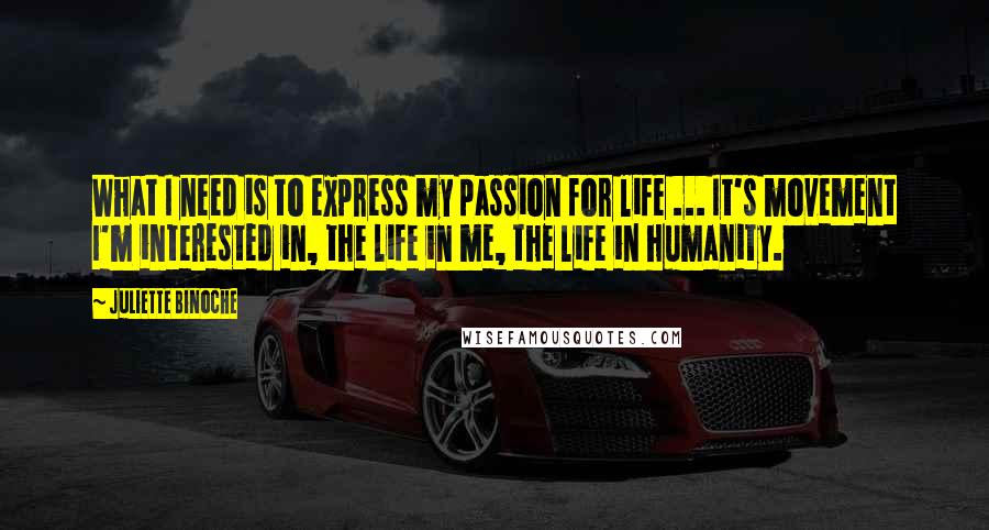 Juliette Binoche Quotes: What I need is to express my passion for life ... It's movement I'm interested in, the life in me, the life in humanity.