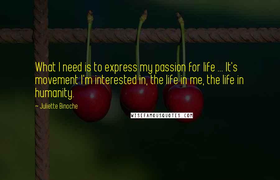 Juliette Binoche Quotes: What I need is to express my passion for life ... It's movement I'm interested in, the life in me, the life in humanity.