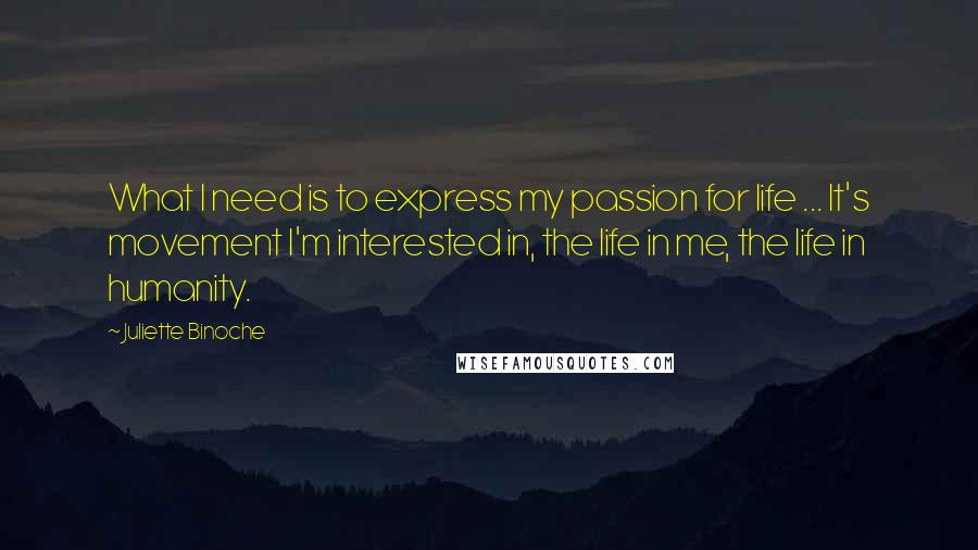 Juliette Binoche Quotes: What I need is to express my passion for life ... It's movement I'm interested in, the life in me, the life in humanity.