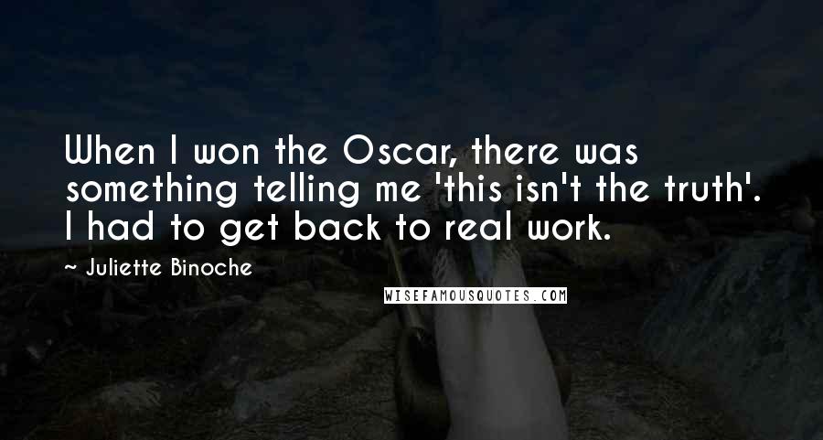 Juliette Binoche Quotes: When I won the Oscar, there was something telling me 'this isn't the truth'. I had to get back to real work.