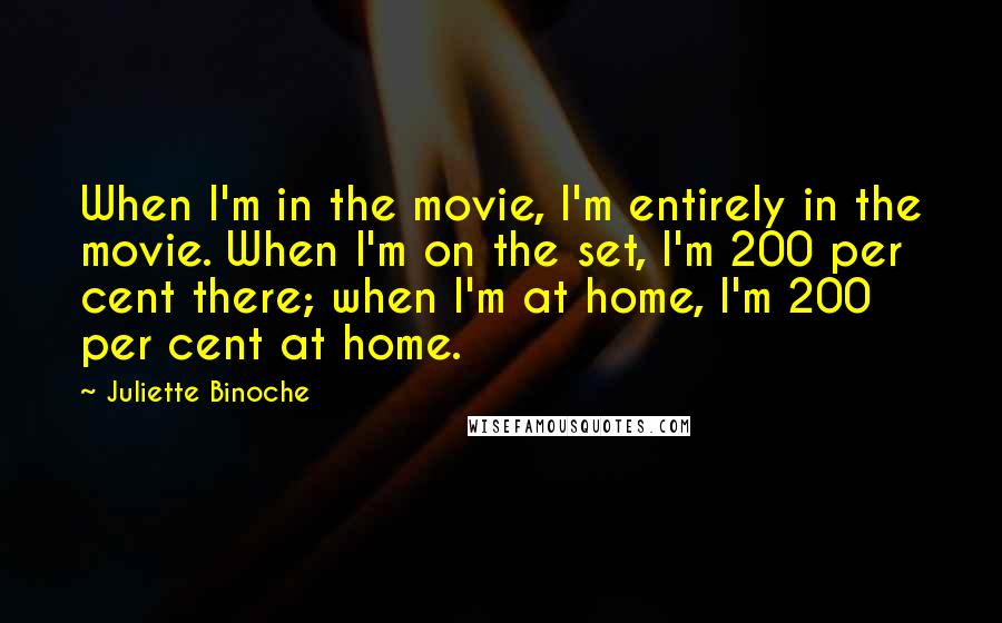 Juliette Binoche Quotes: When I'm in the movie, I'm entirely in the movie. When I'm on the set, I'm 200 per cent there; when I'm at home, I'm 200 per cent at home.