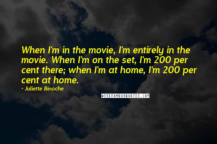 Juliette Binoche Quotes: When I'm in the movie, I'm entirely in the movie. When I'm on the set, I'm 200 per cent there; when I'm at home, I'm 200 per cent at home.
