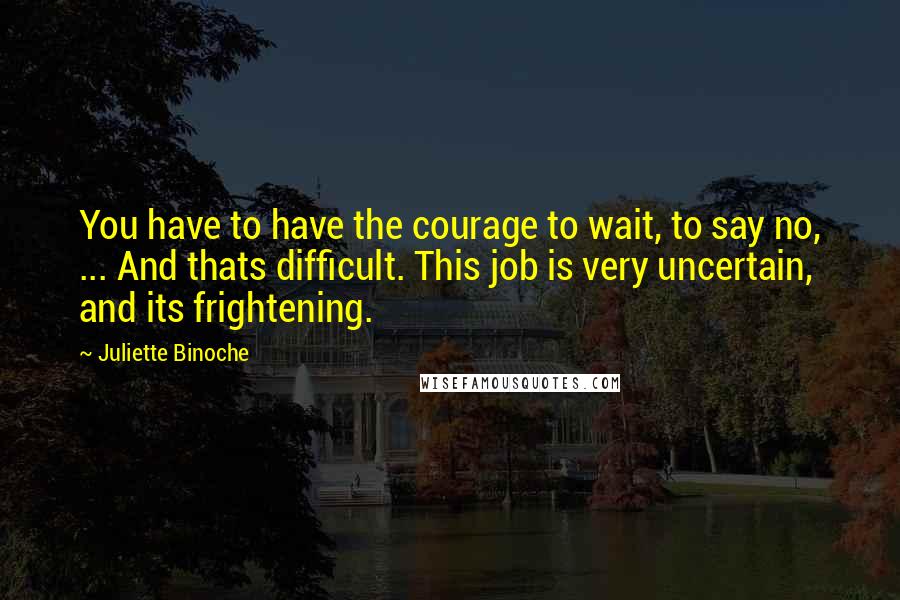 Juliette Binoche Quotes: You have to have the courage to wait, to say no, ... And thats difficult. This job is very uncertain, and its frightening.