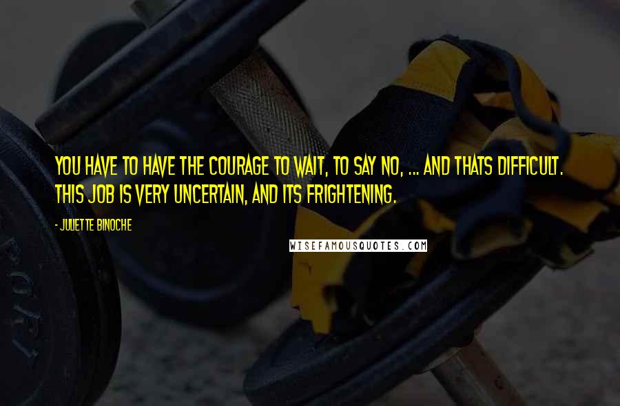 Juliette Binoche Quotes: You have to have the courage to wait, to say no, ... And thats difficult. This job is very uncertain, and its frightening.